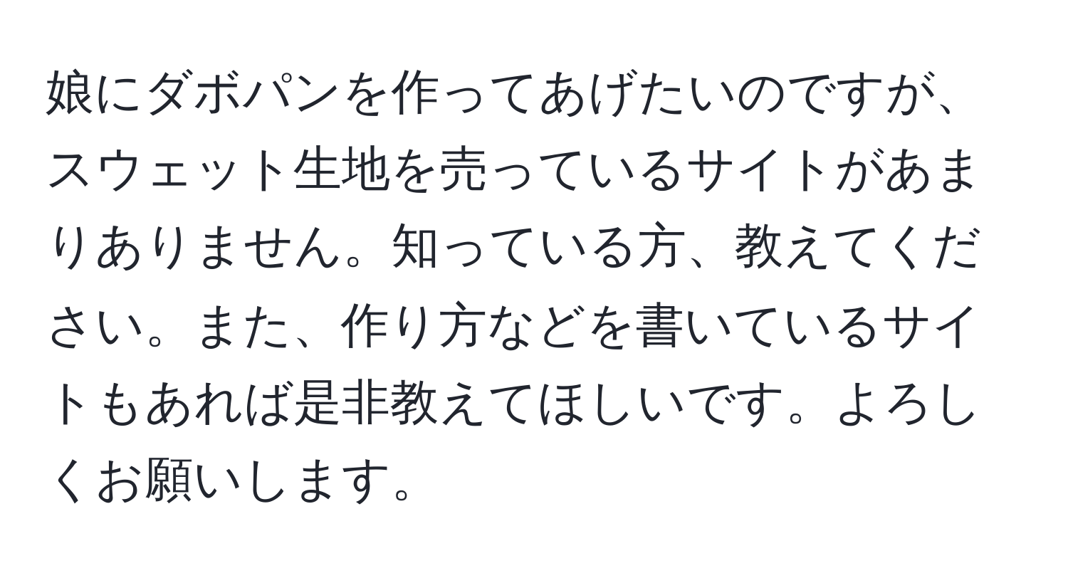 娘にダボパンを作ってあげたいのですが、スウェット生地を売っているサイトがあまりありません。知っている方、教えてください。また、作り方などを書いているサイトもあれば是非教えてほしいです。よろしくお願いします。