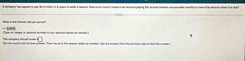 A company has agreed to pay $4.8 million in 8 years to settle a lawsuit. How much must it invest in an account paying 9% annual interest compounded monthly to have that amount when it is due? 
What is the interest rate per period?
i=0.0075
(Type an integer or decimal rounded to four decimal places as needed.) 
The company should inves^5□
(Do not round until the final enswer. Then round to the nearest dollar as needed. Use the answer from the previous step to find this answer.)