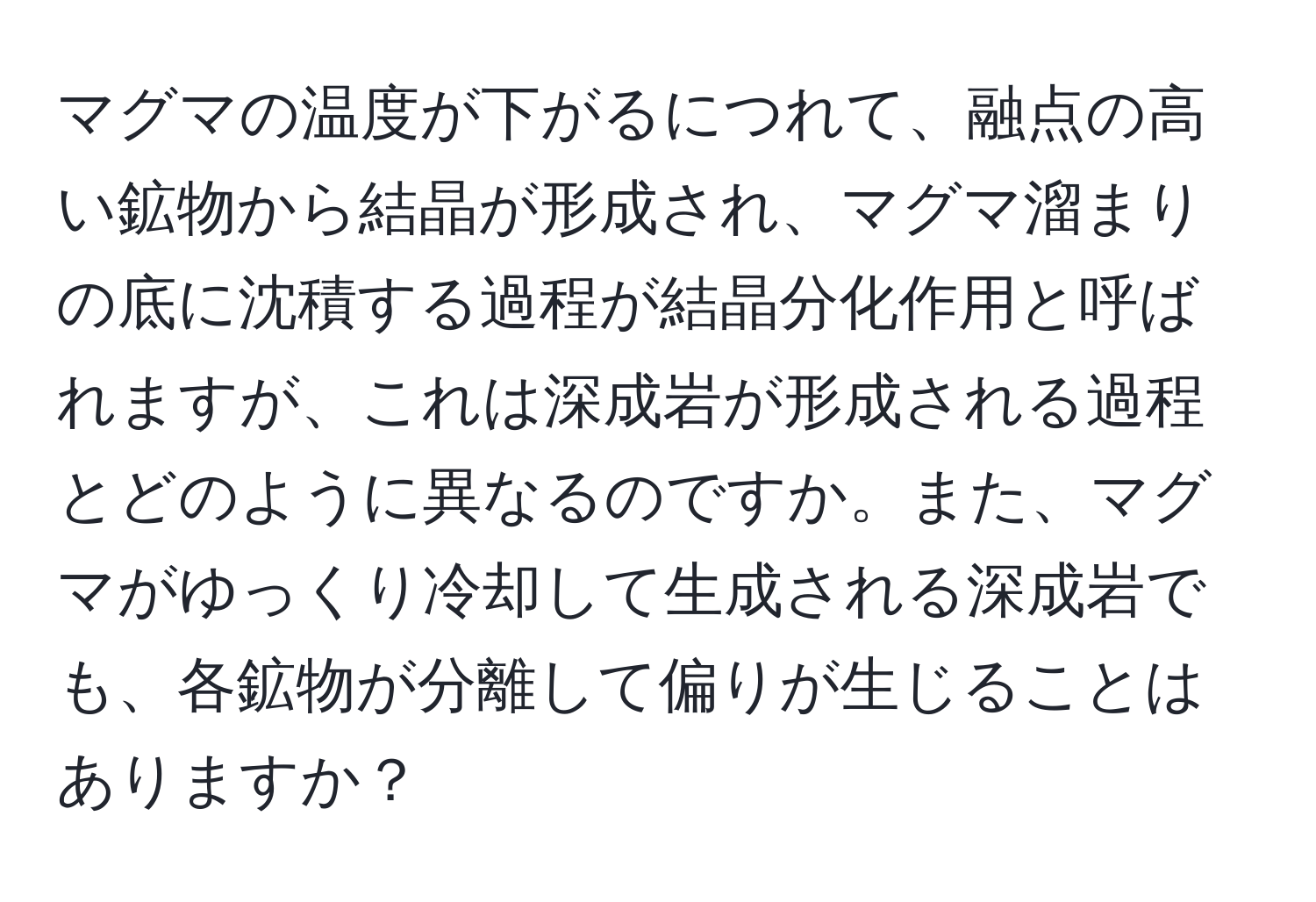 マグマの温度が下がるにつれて、融点の高い鉱物から結晶が形成され、マグマ溜まりの底に沈積する過程が結晶分化作用と呼ばれますが、これは深成岩が形成される過程とどのように異なるのですか。また、マグマがゆっくり冷却して生成される深成岩でも、各鉱物が分離して偏りが生じることはありますか？