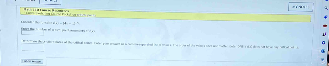 MY NOTES 
Math 110 Course Resources 
- Curve Sketching Course Packet on critical points 
Consider the functior f(x)=(4x+1)^1/3. 
Enter the number of critical points/numbers of f(x). 
Determine the x-coordinates of the critical points. Enter your answer as a comma-separated list of values. The order of the values does not matter. Enter DNE iff(x) does not have any critical points. 
Submit Answer