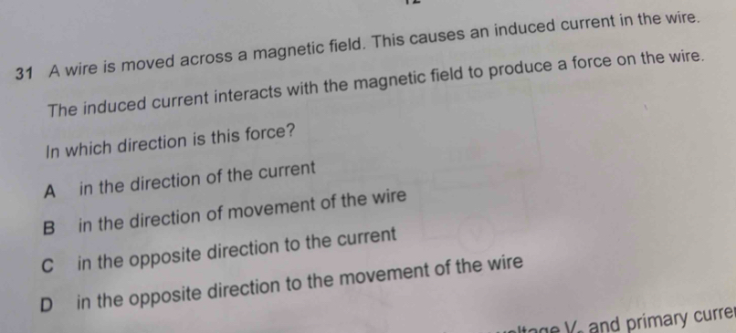 A wire is moved across a magnetic field. This causes an induced current in the wire.
The induced current interacts with the magnetic field to produce a force on the wire.
In which direction is this force?
A in the direction of the current
B in the direction of movement of the wire
C in the opposite direction to the current
D in the opposite direction to the movement of the wire
ag e V and primary curre