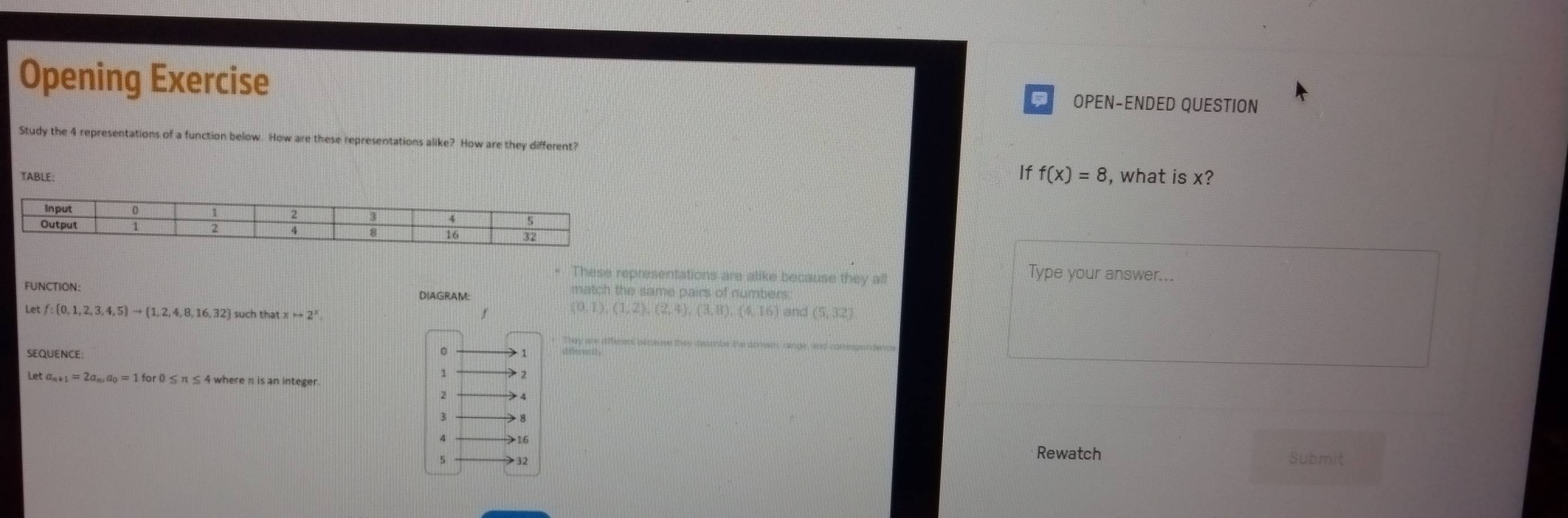 Opening Exercise OPEN-ENDED QUESTION 
Study the 4 representations of a function below. How are these representations alike? How are they different? 
If f(x)=8
TABLE: , what is x? 
* These representations are alike because they all 
Type your answer... 
FUNCTION: DIAGRAM: 
match the same pairs of numbers.
(0,1),(1,2), (2,4),(3,8), (4,16)
Let f: 0,1,2,3,4,5 to  1,2,4,8,16,32 xto 2^x and (5,32)
They are afferent bloeuse they descmbe the dones, range, and conespendencs 
SEQUENCE
1 2
Let a_n+1=2a_n, a_0=1for0≤ n π ≤ 4 where π is an integer.
2
3 8 16 Rewatch Submit 
5 > 32