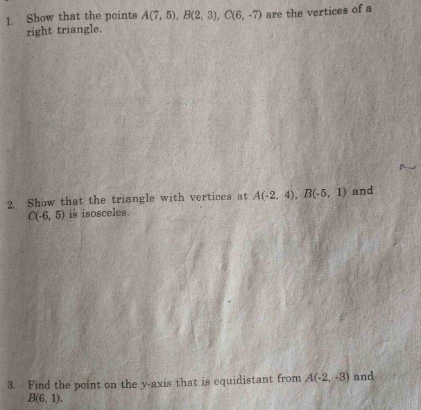 Show that the points A(7,5), B(2,3), C(6,-7) are the vertices of a 
right triangle. 
2. Show that the triangle with vertices at A(-2,4), B(-5,1) and
C(-6,5) is isosceles. 
3. Find the point on the y-axis that is equidistant from A(-2,-3) and
B(6,1).