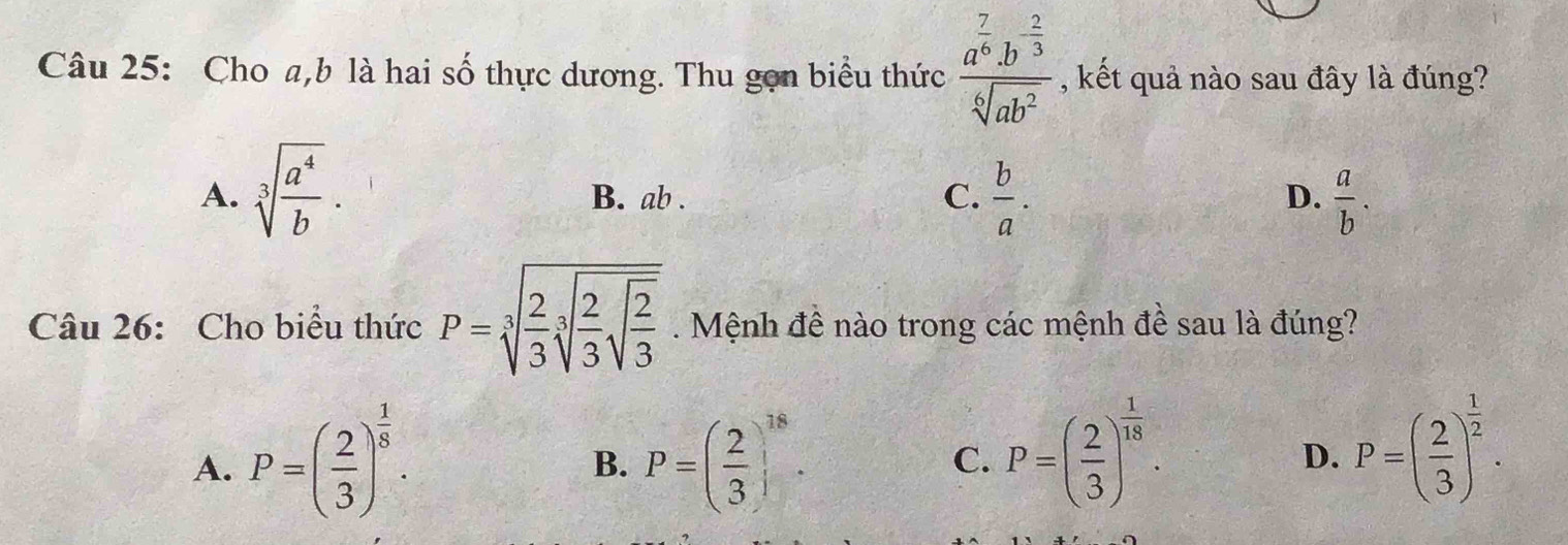 Cho a, b là hai số thực dương. Thu gọn biểu thức frac a^(frac 7)6.b^(frac 2)3sqrt[6](ab^2) , kết quả nào sau đây là đúng?
A. sqrt[3](frac a^4)b. B. ab. C.  b/a .  a/b . 
D.
Câu 26: Cho biểu thức P=sqrt[3](frac 2)3sqrt[3](frac 2)3sqrt(frac 2)3. Mệnh đề nào trong các mệnh đề sau là đúng?
A. P=( 2/3 )^ 1/8 . P=( 2/3 )^18. C. P=( 2/3 )^ 1/18 . D. P=( 2/3 )^ 1/2 . 
B.