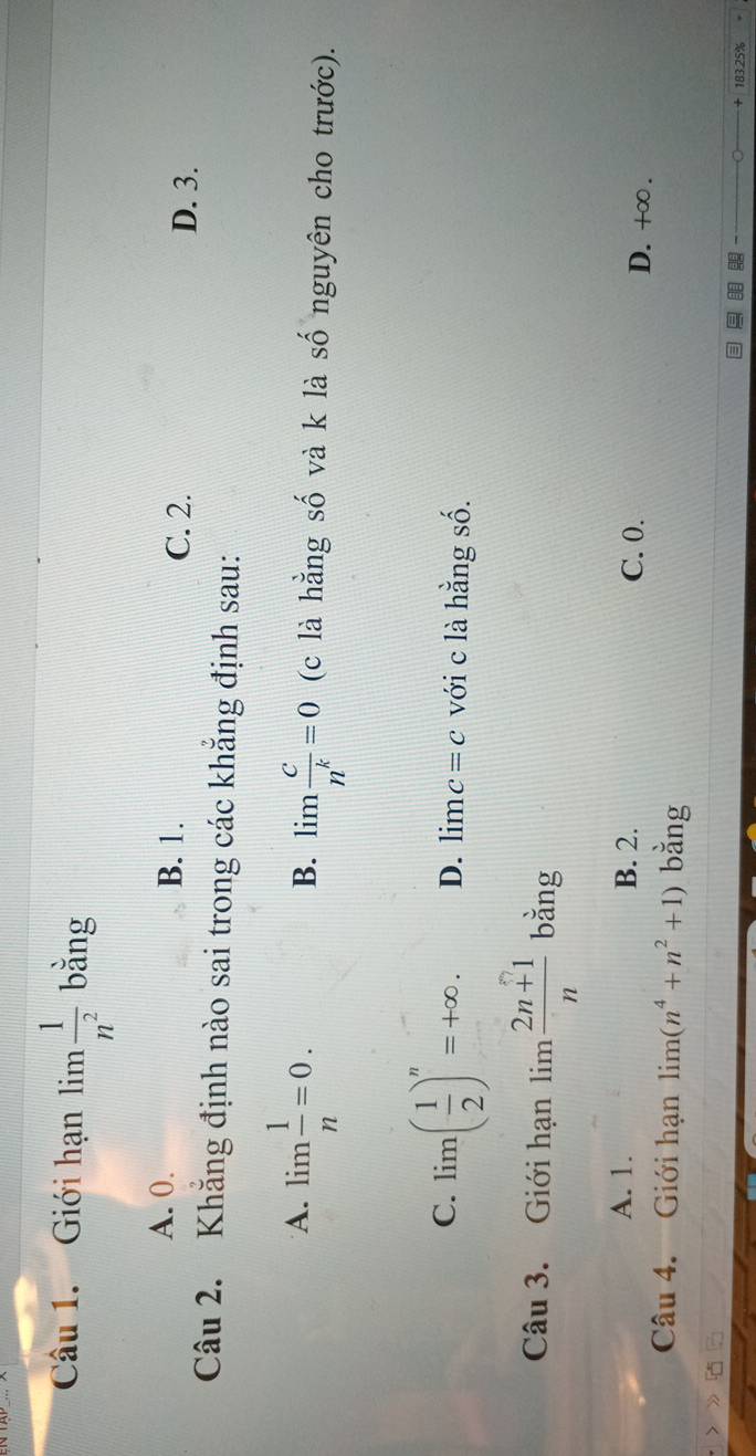 Giới hạn lim  1/n^2  bằng
A. 0. B. 1.
C. 2. D. 3.
Câu 2. Khẳng định nào sai trong các khẳng định sau:
B. limlimits  c/n^k =0
A. lim  1/n =0. (c là hằng số và k là số nguyên cho trước).
C. lim( 1/2 )^n=+∈fty. D. lim c=c với c là hằng số.
Câu 3. Giới hạn limlimits  (2n+1)/n  bằng
A. 1. B. 2. C. 0. D. +∞.
Câu 4. Giới hạn limlimits (n^4+n^2+1) bằng
1R3 25%