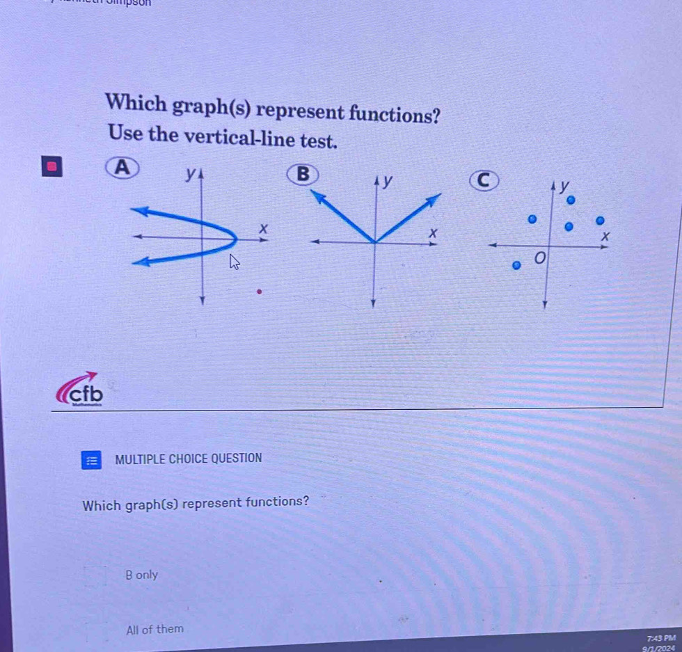 mpson
Which graph(s) represent functions?
Use the vertical-line test.
. AB y
C
x
0
cfb
1 MULTIPLE CHOICE QUESTION
Which graph(s) represent functions?
B only
All of them
7:43 PM
9/1/2024