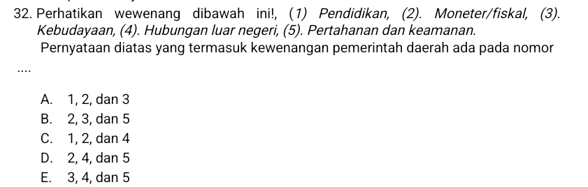 Perhatikan wewenang dibawah ini!, (1) Pendidikan, (2). Moneter/fiskal, (3).
Kebudayaan, (4). Hubungan luar negeri, (5). Pertahanan dan keamanan.
Pernyataan diatas yang termasuk kewenangan pemerintah daerah ada pada nomor
..
A. 1, 2, dan 3
B. 2, 3, dan 5
C. 1, 2, dan 4
D. 2, 4, dan 5
E. 3, 4, dan 5