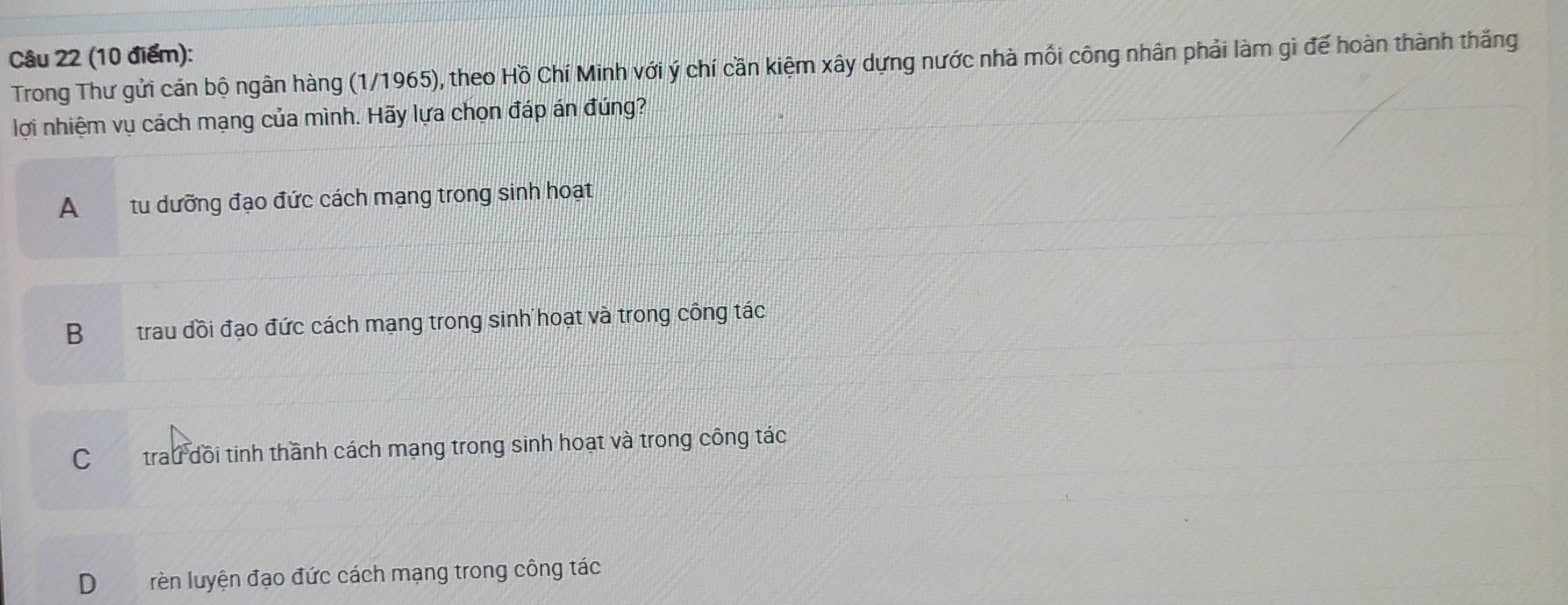 Trong Thư gửi cán bộ ngân hàng (1/1965), theo Hồ Chí Minh với ý chí cần kiệm xây dựng nước nhà mối công nhân phải làm gì đế hoàn thành thắng
lợi nhiệm vụ cách mạng của mình. Hãy lựa chọn đáp án đúng?
A tu dưỡng đạo đức cách mạng trong sinh hoạt
B trau đồi đạo đức cách mạng trong sinh hoạt và trong công tác
C trau dồi tinh thầnh cách mạng trong sinh hoạt và trong công tác
D rèn luyện đạo đức cách mạng trong công tác