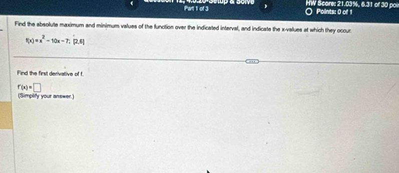 12, 4.0.26-Setup & Solve HW Score: 21.03%, 6.31 of 30 poi 
Part 1 of 3 Points: 0 of 1 
Find the absolute maximum and minimum values of the function over the indicated interval, and indicate the x -values at which they occur.
f(x)=x^2-10x-7; [2,6]
Find the first derivative of f.
f'(x)=□
(Simplify your answer.)