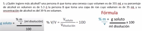 5.-¿Quién ingiere más alcohol? una persona A que toma una cerveza cuyo volumen es de 355 mL y su porcentaje 
de alcohol en volumen es de 5.3 ó la persona B que toma una copa de ron cuyo volumen es de 35 mL, y su 
oncentración de alcohol es del 39 % en volumen. Fórmula
8.50luto=frac ^96 m/V (midisolucion)100 % V/V=frac V_solutoV_disolucition· 100 %  m/v = gsoluto/mldisoluci6n * 100