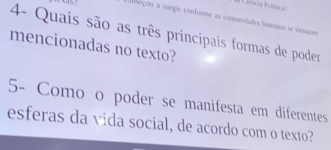 Ueçou a surgir conforme as comunidades humanas se tornaram 
4- Quais são as três principais formas de poder 
mencionadas no texto? 
5- Como o poder se manifesta em diferentes 
esferas da vida social, de acordo com o texto?