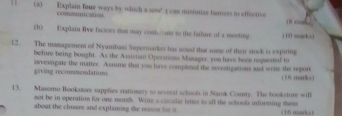 Explain four ways by which a send c can minimize barriers to effective (8 m8s) 
communication. 
(b) Explain five factors that may contute to the failure of a meeting (10 marks) 
12. The management of Nyumbani Supermarket has noted that some of their stock is expiring 
before being bought. As the Assistant Operations Manager, you have been requested to 
investigate the matter. Assume that you have completed the investigations and write the report 
giving recommendations. (16 marks) 
13. Masomo Bookstore supplies stationery to several schools in Narok County. The bookstore will 
not be in operation for one month. Write a circular letter to all the schools informing them 
about the closure and explaining the reason for it. (16 marks)