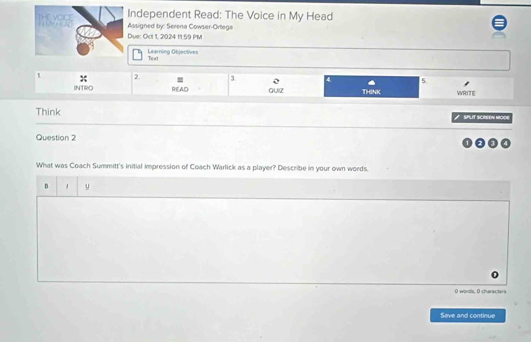 ndependent Read: The Voice in My Head 
ssigned by: Serena Cowser-Ortega 
ue: Oct 1, 2024 11:59 PM 
Learning Objectives 
Text 
1. 
2. 
3. 
4. 
5. 
INTRO READ QUIZ THINK WRITE 
Think SPLIT SCREEN MODE 
Question 2 
What was Coach Summitt's initial impression of Coach Warlick as a player? Describe in your own words. 
B 1 u 
0 words, 0 characters 
Save and continue