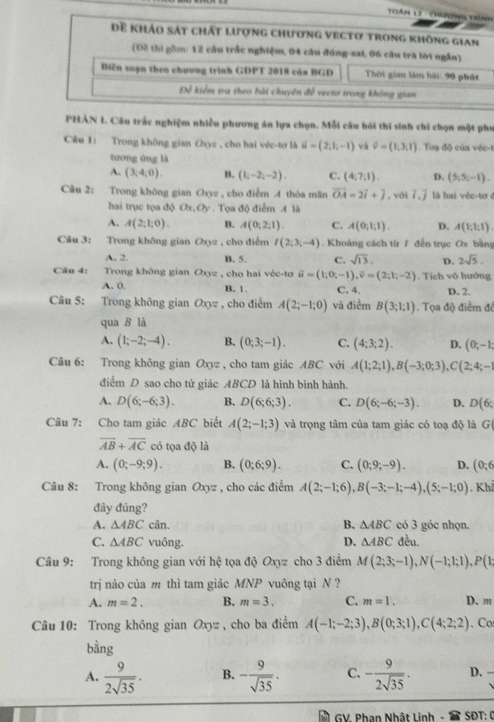 Thán 13 - Chưng trình
Để khảo sát chất lượng chương vectơ trong không gian
(Đỗ thi gồm: 12 câu trắc nghiệm, 04 cầu đúng-sai, 06 câu trà lời ngắn)
Biên soạn theo chương trình GDPT 2018 của BGD  Thời gian làm bái: 90 phát
Để kiểm tra theo bài chuyên đề vectơ trong không gian
PHẢN I. Câu trắc nghiệm nhiều phương án lựa chọn. Mỗi câu hỏi thí sinh chí chọn một phư
Câu 1: Trong không gian Oxy2 , cho hai véc-tơ là vector u=(2,1,-1) và phi =(1;3;1).  Toạ độ của véc-t
tương ứng là
A. (3;4;0). B. (1;-2;-2). C. (4;7;1). D. (5;5;-1).
Câu 2: Trong không gian Oxyz , cho điểm A thỏa mãn vector OA=2vector i+vector j ,với vector l,vector j là hai véc-tơ ở
hai trục tọa độ Ox,Oy. Tọa độ điểm A là
A. A(2;1;0). B. A(0;2;1). C. A(0;1;1). D. A(1;1;1).
Câu 3: Trong không gian Oxyz , cho điểm I(2;3;-4). Khoảng cách từ 1 đến trục Ox bằng
A. 2. B. 5. C. sqrt(13). D. 2sqrt(5).
Câu 4:   Trong không gian Oxyz , cho hai véc-tơ vector u=(1;0;-1),vector v=(2;1;-2). Tích vô hướng
A. 0. B. 1. C. 4. D. 2.
Câu 5: Trong không gian Oxyz , cho điểm A(2;-1;0) và điểm B(3;1;1). Tọa độ điểm đề
qua B là
A. (1;-2;-4). B. (0;3;-1). C. (4;3;2). D. (0;-1;
Câu 6: Trong không gian Oxyz , cho tam giác ABC với A(1;2;1),B(-3;0;3),C(2;4;-1
điểm D sao cho tứ giác ABCD là hình bình hành.
A. D(6;-6;3). B. D(6;6;3). C. D(6;-6;-3). D. D(6;
Câu 7: Cho tam giác ABC biết A(2;-1;3) và trọng tâm của tam giác có toạ độ là G
vector AB+vector AC có tọa độ là
A. (0;-9;9). B. (0;6;9). C. (0;9;-9). D. (0;6
Câu 8: Trong không gian Oxyz , cho các điểm A(2;-1;6),B(-3;-1;-4),(5;-1;0). Khả
đây đúng?
A. △ ABCc in. B. △ ABC có 3 góc nhọn.
C. △ ABC vuông. D. △ ABC đều.
Câu 9: Trong không gian với hệ tọa độ Oxyz cho 3 điểm M(2;3;-1),N(-1;1;1),P(1;
trị nào của m thì tam giác MNP vuông tại N ?
A. m=2. B. m=3. C. m=1. D. m
Câu 10: Trong không gian Oxyz , cho ba điểm A(-1;-2;3),B(0;3;1),C(4;2;2). Co:
bằng
A.  9/2sqrt(35) . - 9/sqrt(35) . - 9/2sqrt(35) .
B.
C.
D.
1  GV. Phạn Nhật Linh -  SĐT: 0