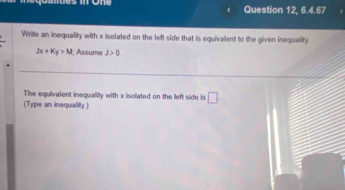 me quanties in One Question 12, 6.4.67 
Write an inequality with x isolated on the left side that is equivalent to the given inequality
Jx+Ky>M; Assume J>0. 
The equivalent inequality with x isolated on the left side is □. 
(Type an inequality.)