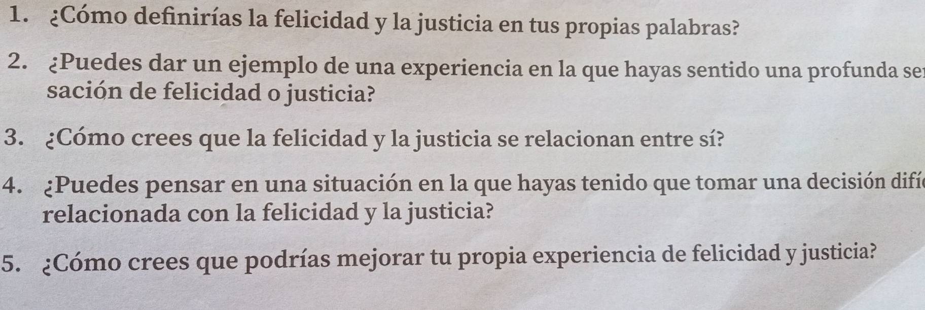 ¿Cómo definirías la felicidad y la justicia en tus propias palabras? 
2. ¿Puedes dar un ejemplo de una experiencia en la que hayas sentido una profunda ser 
sación de felicidad o justicia? 
3. ¿Cómo crees que la felicidad y la justicia se relacionan entre sí? 
4. ¿Puedes pensar en una situación en la que hayas tenido que tomar una decisión difía 
relacionada con la felicidad y la justicia? 
5. ¿Cómo crees que podrías mejorar tu propia experiencia de felicidad y justicia?