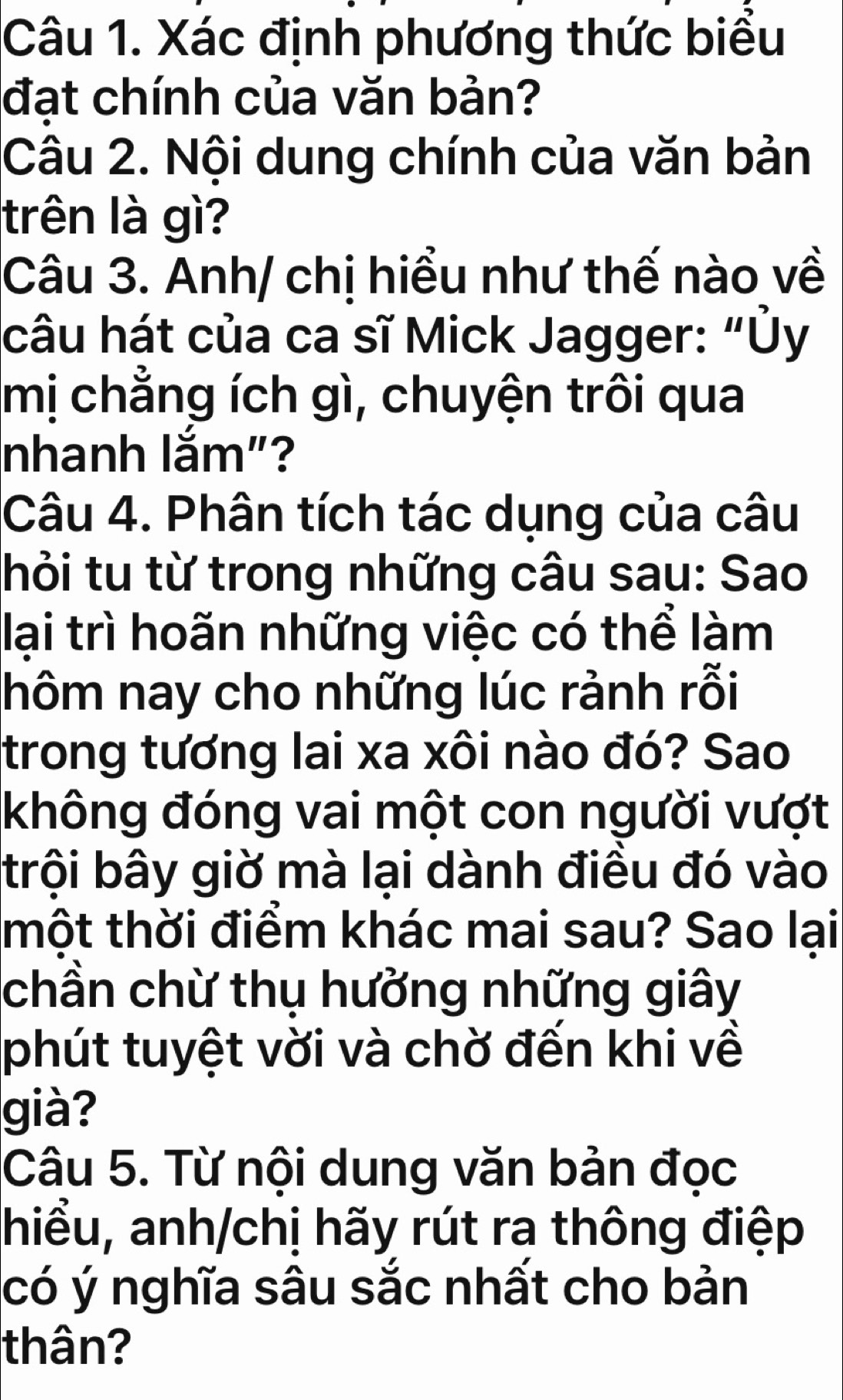 Xác định phương thức biểu 
đat chính của văn bản? 
Câu 2. Nội dung chính của văn bản 
trên là gì? 
Câu 3. Anh/ chị hiểu như thế nào về 
câu hát của ca sĩ Mick Jagger: “Ủy 
mị chẳng ích gì, chuyện trôi qua 
nhanh lắm"? 
Câu 4. Phân tích tác dụng của câu 
hỏi tu từ trong những câu sau: Sao 
lại trì hoãn những việc có thể làm 
hôm nay cho những lúc rảnh rỗi 
trong tương lai xa xôi nào đó? Sao 
không đóng vai một con người vượt 
trội bây giờ mà lại dành điều đó vào 
thột thời điểm khác mai sau? Sao lại 
chần chừ thụ hưởng những giây 
phút tuyệt vời và chờ đến khi về 
già? 
Câu 5. Từ nội dung văn bản đọc 
hiểu, anh/chị hãy rút ra thông điệp 
có ý nghĩa sâu sắc nhất cho bản 
thân?