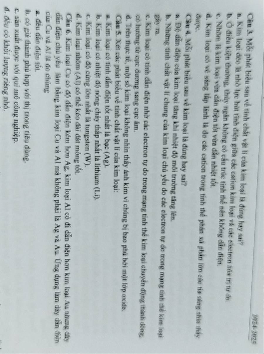 2024-2025
Câu 3. Mỗi phát biểu sau về tính chất vật lí của kim loại là đúng hay sai?
a. Kim loại đèo là nhờ lực hút tĩnh điện giữa các cation kim loại và các electron hóa trị tự do.
b. Ở điều kiện thường, thủy ngân không có cấu trúc tinh thể nên không dẫn điện.
c. Nhôm là kim loại vừa dẫn điện tốt vừa dẫn nhiệt tốt.
d. Kim loại có vẻ sáng lấp lánh là đo các cation trong tinh thể phản xã phần lớn các tia sáng nhìn thấy
được.
Câu 4. Mỗi phát biểu sau về kim loại là đủng hay sai?
a. Độ dẫn điện của kim loại tăng khi nhiệt độ môi trường tăng lên.
b. Những tính chất vật lí chung của kim loại chủ yếu do các electron tự do trong mạng tinh thể kim loại
gây ra.
c. Kim loại có tính dẫn điện nhờ các electron tự do trong mạng tinh thể kim loại chuyển động thành đòng,
có hướng từ cực dương sang cực âm.
d. Trên thực tế, một số kim loại không nhìn thấy ánh kim vì chúng bị bao phủ bởi một lớp oxide.
Câu 5. Xét các phát biểu về tính chất vật lí của kim loại:
2. Kim loại có tính dẫn điện tốt nhất là bạc (Ag).
b. Kim loại có nhiệt độ nóng chảy thấp nhất là lithium (Li).
c. Kim loại có độ cứng lớn nhất là tungsten (W).
d. Kim loại nhôm (Al) có thể kéo dài đát mỏng tốt.
Câu 6. Kim loại Cu có độ dẫn điện kém hơn Ag, kim loại Al có đi dẫn điện hơn kim loại Au nhưng dây
dẫn điện chủ yếu làm bằng kim loại Cu và Al mà không phải là Ag và Au. Ứng dụng làm dây dẫn điện
của Cu và Al là do chúng
a. đều dẫn điện tốt.
b. có giá thành phù hợp với thị trong tiêu dùng.
c. sản xuất được với qui mô công nghiệp.
đ. đều có khối lượng riêng nhỏ.