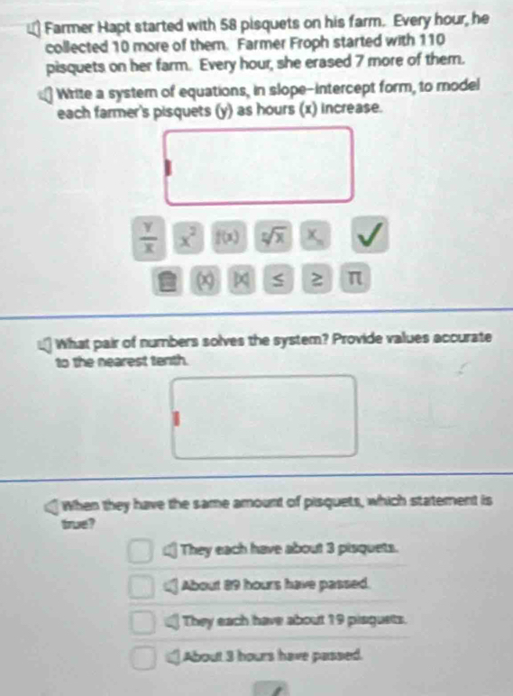 Farmer Hapt started with 58 pisquets on his farm. Every hour, he
collected 10 more of them. Farmer Froph started with 110
pisquets on her farm. Every hour, she erased 7 more of them.
Write a system of equations, in slope-intercept form, to model
each farmer's pisquets (y) as hours (x) increase.
 Y/X  x^2 f(x) sqrt[n](x)
≥ π
What pair of numbers solves the system? Provide values accurate
to the nearest tenth.
When they have the same amount of pisquets, which statement is
true?
They each have about 3 pisquets.
About 89 hours have passed.
They each have about 19 piaguets.
About 3 hours have passed.