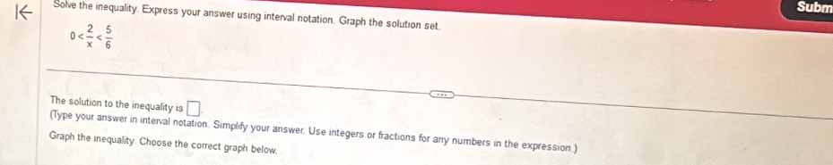 Subm 
Solve the inequality. Express your answer using interval notation. Graph the solution set.
0
The solution to the inequality is □ 
(Type your answer in interval notation. Simplify your answer. Use integers or fractions for any numbers in the expression.) 
Graph the inequality. Choose the correct graph below.