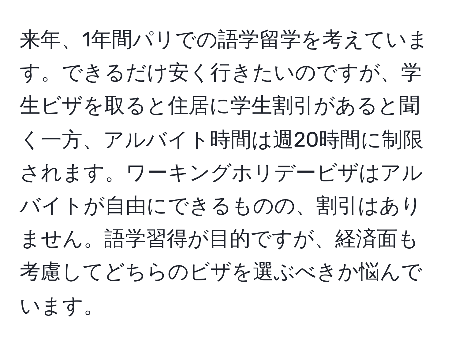 来年、1年間パリでの語学留学を考えています。できるだけ安く行きたいのですが、学生ビザを取ると住居に学生割引があると聞く一方、アルバイト時間は週20時間に制限されます。ワーキングホリデービザはアルバイトが自由にできるものの、割引はありません。語学習得が目的ですが、経済面も考慮してどちらのビザを選ぶべきか悩んでいます。