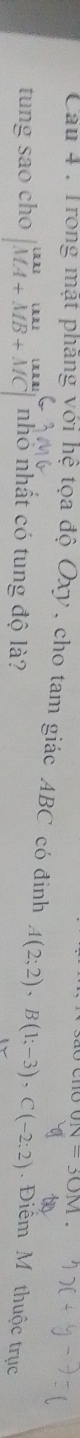 JN=30M
Cau 4 : Trong mặt phăng với hệ tọa độ Oxy, cho tam giác ABC có đinh A(2;2), B(1;-3), C(-2;2). Điểm M thuộc trục 
tung sao cho beginvmatrix uu&uu&unu MA+MB+MCendvmatrix nhó nhất có tung độ là?