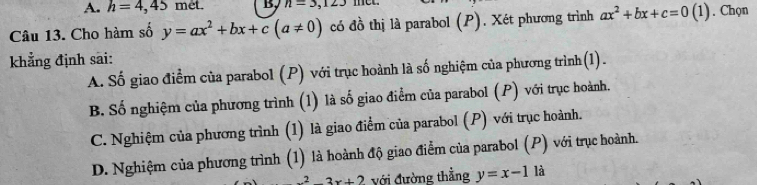 A. h=4,45 met. B, n=3,123
Câu 13. Cho hàm số y=ax^2+bx+c(a!= 0) có đồ thị là parabol (P). Xét phương trình ax^2+bx+c=0(1). Chọn
khẳng định sai:
A. Số giao điểm của parabol (P) với trục hoành là số nghiệm của phương trình(1).
B. Số nghiệm của phương trình (1) là số giao điểm của parabol (P) với trục hoành.
C. Nghiệm của phương trình (1) là giao điểm của parabol (P) với trục hoành.
D. Nghiệm của phương trình (1) là hoành độ giao điểm của parabol (P) với trục hoành.
x^2-3x+2 với đường thẳng y=x-1 là