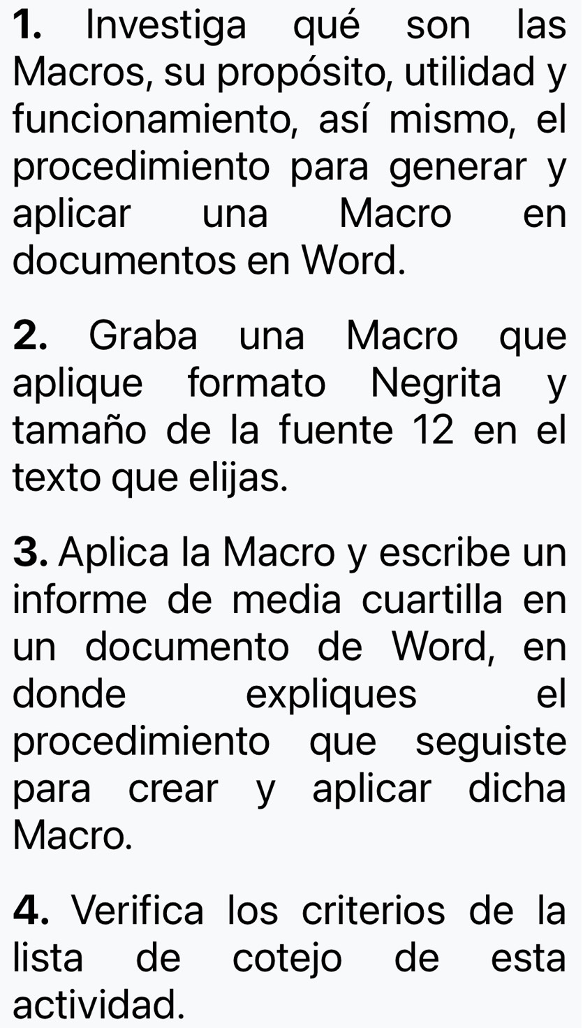 Investiga qué son las 
Macros, su propósito, utilidad y 
funcionamiento, así mismo, el 
procedimiento para generar y 
aplicar una Macro en 
documentos en Word. 
2. Graba una Macro que 
aplique formato Negrita y 
tamaño de la fuente 12 en el 
texto que elijas. 
3. Aplica la Macro y escribe un 
informe de media cuartilla en 
un documento de Word, en 
donde expliques el 
procedimiento que seguiste 
para crear y aplicar dicha 
Macro. 
4. Verifica los criterios de la 
lista de cotejo de esta 
actividad.