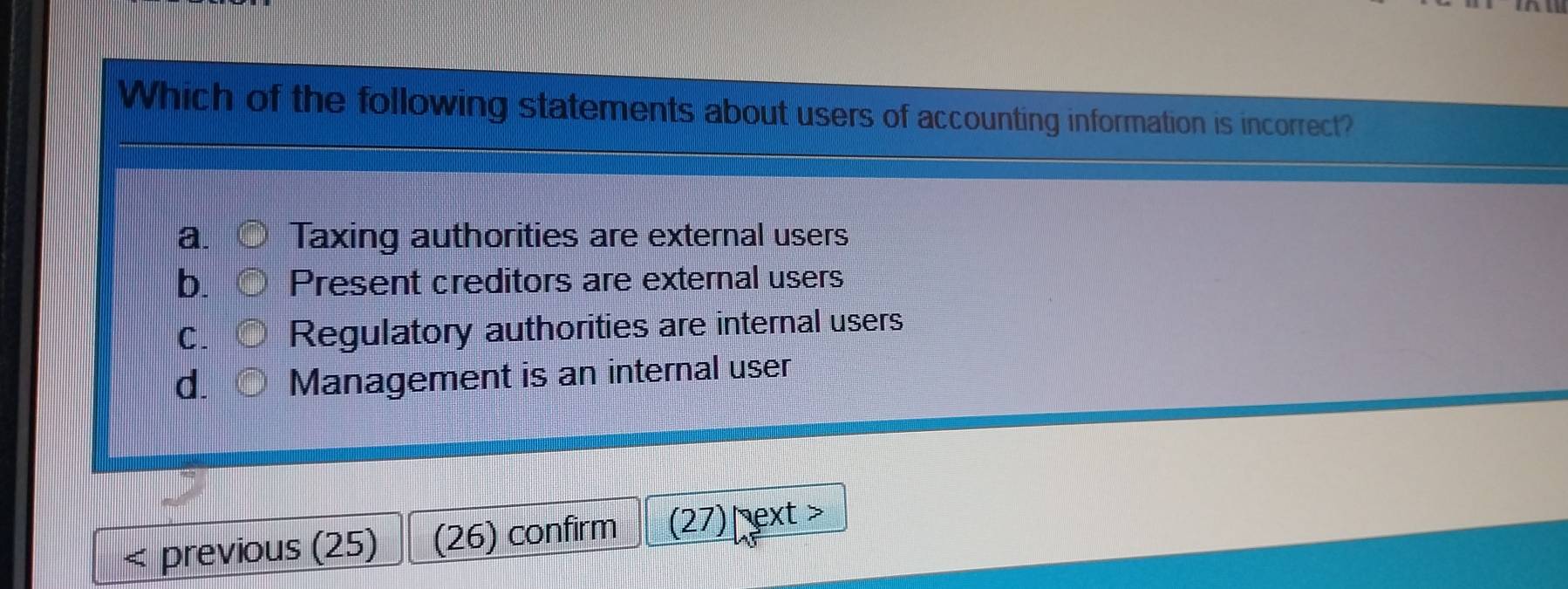 Which of the following statements about users of accounting information is incorrect?
a. Taxing authorities are external users
b. Present creditors are external users
C. Regulatory authorities are internal users
d. Management is an internal user
previous (25) (26) confirm (27) pext >