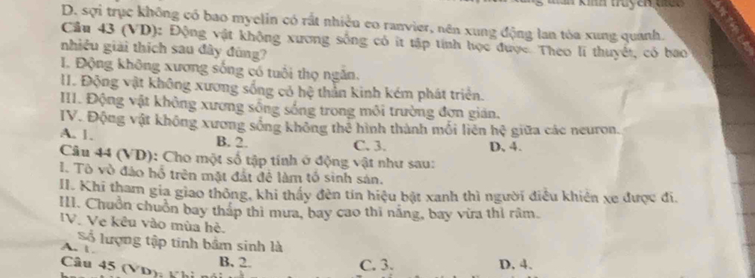 man km tuycn ne e
D. sợi trục không có bao myelin có rất nhiệu eo ranvier, nên xung động lan tóa xung quanh.
Cầu 43 (VD): Động vật không xương sống có ít tập tính học được. Theo li thuyết, có bao
nhiều giải thích sau đây đúng?
I. Động không xương sống có tuổi thọ ngăn,
II. Động vật không xương sống cỏ hệ thần kinh kém phát triển.
III. Động vật không xương sống sống trong môi trường đơn gián.
IV. Động vật không xương sống không thẻ hình thành mối liên hc^2 giữa các neuron.
A. 1. B. 2. C. 3. D, 4.
Câu 44 (VD): Cho một số tập tính ở động vật như sau:
I. Tô vò đảo hổ trên mặt đất để làm tổ sinh sản.
II. Khi tham gia giao thông, khi thấy đên tín hiệu bật xanh thì người điều khiên xe được đi.
III. Chuồn chuồn bay tháp thì mưa, bay cao thi năng, bay vừa thỉ râm.
IV. Vẹ kêu vào mùa hè.
Số lượng tập tinh bầm sinh là
A. l
B. 2. C. 3. D. 4.
Câu 45 (VD): Kh