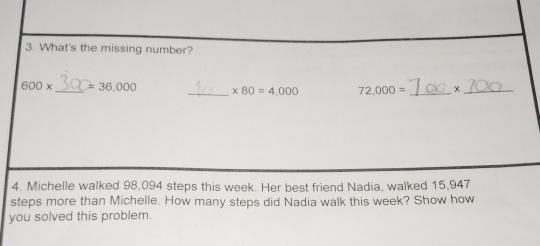 What's the missing number?
600* _  =36,000 _ * 80=4,000 72,000= _×_ 
4. Michelle walked 98,094 steps this week. Her best friend Nadia, walked 15,947
steps more than Michelle. How many steps did Nadia walk this week? Show how 
you solved this problem.