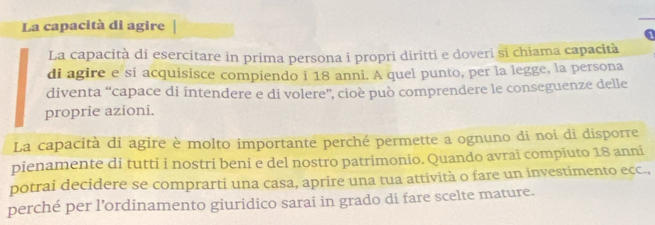 La capacità di agire 
a 
La capacità di esercitare in prima persona i propri diritti e doveri si chiama capacità 
di agire e si acquisisce compiendo i 18 anni. A quel punto, per la legge, la persona 
diventa “capace di intendere e di volere”, cioè può comprendere le conseguenze delle 
proprie azioni. 
La capacità di agire è molto importante perché permette a ognuno di noi di disporre 
pienamente di tutti i nostri beni e del nostro patrimonio. Quando avrai compiuto 18 anni 
potrai decidere se comprarti una casa, aprire una tua attività o fare un investimento ecc., 
perché per l’ordinamento giuridico sarai in grado di fare scelte mature.