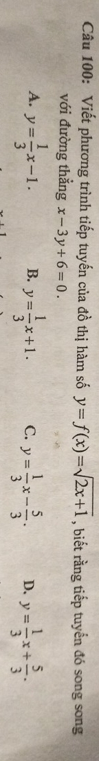 Viết phương trình tiếp tuyến của đồ thị hàm số y=f(x)=sqrt(2x+1) , biết rằng tiếp tuyến đó song song
với đường thẳng x-3y+6=0.
A. y= 1/3 x-1. y= 1/3 x+1. C. y= 1/3 x- 5/3 . D. y= 1/3 x+ 5/3 . 
B.