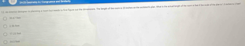 24-25 Geometry A / Congruence and Similarity
12. An interor designer is planning a room but needs to first figure out the dimensions. The length of the room is 23 inches on the architect's plan. What is the actual length of the roorm in feet if the scale of the plan is 1.5 inches to 2 feet?
30.67 fee
2, 55 feet
17.25 feet
54.5 feet