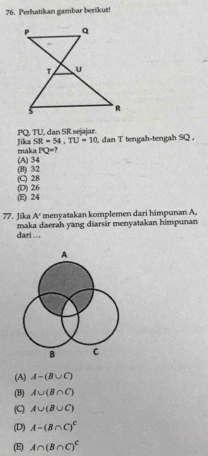 Perhatikan gambar berikut!
PQ, TU, dan SR sejajar.
Jika SR=54, TU=10 , dan T tengah-tengah SQ ,
maka PQ=
(A) 34
(B) 32
(C) 28
(D) 26
(E) 24
77. Jika A^c menyatakan komplemen dari himpunan A,
maka daerah yang diarsir menyatakan himpunan
dari ..
(A) A-(B∪ C)
(B) A∪ (B∩ C)
(C) A∪ (B∪ C)
(D) A-(B∩ C)^C
(E) A∩ (B∩ C)^C