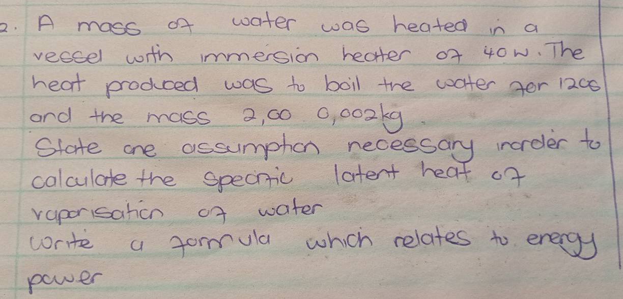 A mass of water was heated in a 
veccel with immersion heater of 40w. The 
heat prodced was to boil the coater for 1200
and the mass 2, 00 0, 002k9
State one assumphon necessary inorder to 
colculate the spechiic latent heat of 
raporisation of water 
write a formula which relates to energy 
power