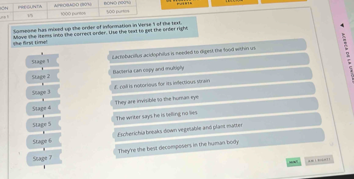 IPUERTA 
u 
Someone has mixed up the order of information in Verse 1of the text. 
Move the items into the correct order. Use the text to get the order right 
the first time! 
' 
Stage 1 Lactobacillus acidophilus is needed to digest the food within us 
Stage 2 Bacteria can copy and multiply m 
Stage 3 E. coli is notorious for its infectious strain 
Stage 4 They are invisible to the human eye 
Stage 5 The writer says he is telling no lies 
Escherichia breaks down vegetable and plant matter 
Stage 6 
They're the best decomposers in the human body 
Stage 7 
HINT AM I RIGHT?