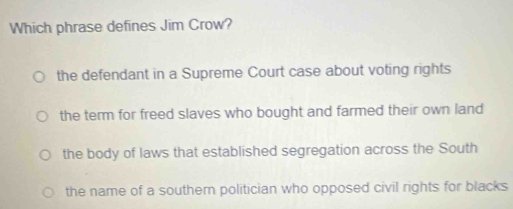 Which phrase defines Jim Crow?
the defendant in a Supreme Court case about voting rights
the term for freed slaves who bought and farmed their own land
the body of laws that established segregation across the South
the name of a southern politician who opposed civil rights for blacks