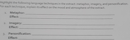 Highlight the following language techniques in the extract: metaphor, imagery, and personification. 
For each technique, explain its effect on the mood and atmosphere of the extract. 
1. Metaphor: 
_ 
_ 
Effect: 
2. Imagery:_ 
Effect: 
_ 
3. Personification:_ 
Effect:_