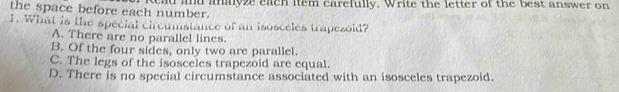 the space before each number. kad and anayze each item carefully. Write the letter of the best answer on
1. What is the special circumstance of an isosceles trapezoid?
A. There are no parallel lines.
B. Of the four sides, only two are parallel.
C. The legs of the isosceles trapezoid are equal.
D. There is no special circumstance associated with an isosceles trapezoid.