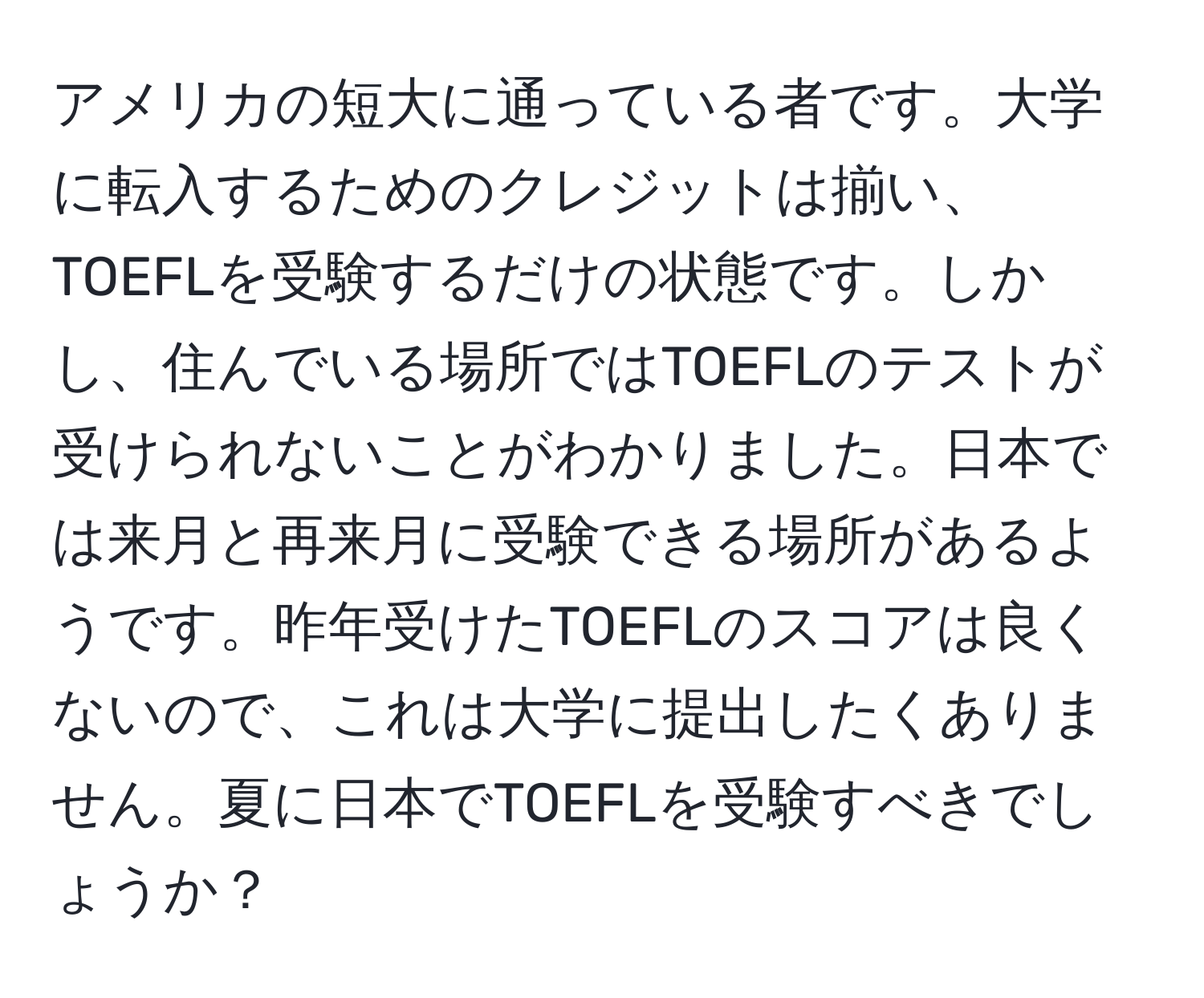 アメリカの短大に通っている者です。大学に転入するためのクレジットは揃い、TOEFLを受験するだけの状態です。しかし、住んでいる場所ではTOEFLのテストが受けられないことがわかりました。日本では来月と再来月に受験できる場所があるようです。昨年受けたTOEFLのスコアは良くないので、これは大学に提出したくありません。夏に日本でTOEFLを受験すべきでしょうか？