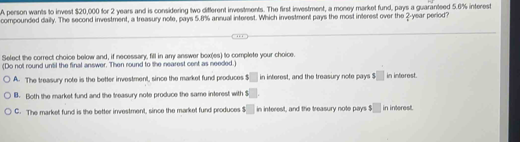 A person wants to invest $20,000 for 2 years and is considering two different investments. The first investment, a money market fund, pays a guaranteed 5.6% interest
compounded daily. The second investment, a treasury note, pays 5.8% annual interest. Which investment pays the most interest over the 2- year period?
Select the correct choice below and, if necessary, fill in any answer box(es) to complete your choice.
(Do not round until the final answer. Then round to the nearest cent as needed.)
A. The treasury note is the better investment, since the market fund produces $□ in interest, and the treasury note pays $□ in interest.
B. Both the market fund and the treasury note produce the same interest with □.
C. The market fund is the better investment, since the market fund produces;□ in interest, and the treasury note pays $□ in interest.