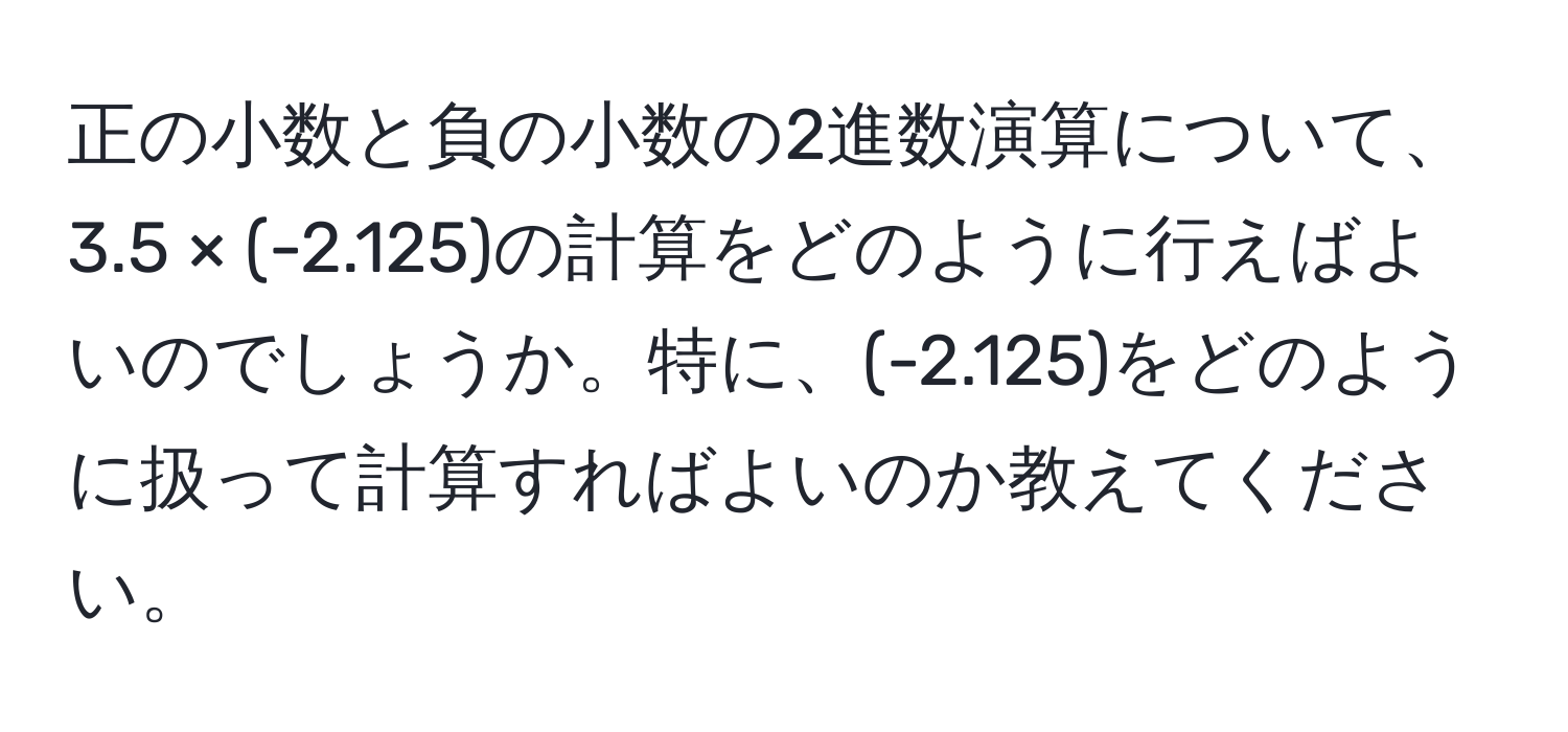 正の小数と負の小数の2進数演算について、3.5 × (-2.125)の計算をどのように行えばよいのでしょうか。特に、(-2.125)をどのように扱って計算すればよいのか教えてください。