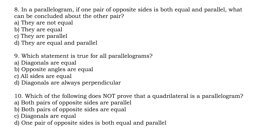 In a parallelogram, if one pair of opposite sides is both equal and parallel, what
can be concluded about the other pair?
a) They are not equal
b) They are equal
c) They are parallel
d) They are equal and parallel
9. Which statement is true for all parallelograms?
a) Diagonals are equal
b) Opposite angles are equal
c) All sides are equal
d) Diagonals are always perpendicular
10. Which of the following does NOT prove that a quadrilateral is a parallelogram?
a) Both pairs of opposite sides are parallel
b) Both pairs of opposite sides are equal
c) Diagonals are equal
d) One pair of opposite sides is both equal and parallel