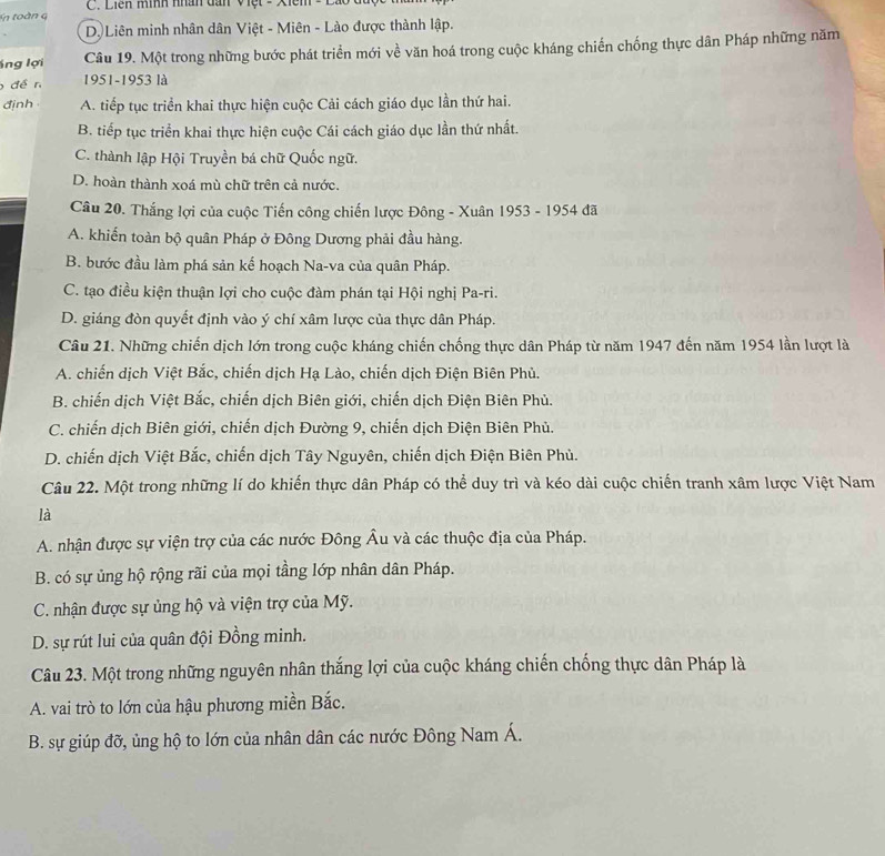 C. Liên mình nhân dan Việt - Xiêm
D. Liên minh nhân dân Việt - Miên - Lào được thành lập.
lng lợi Câu 19. Một trong những bước phát triển mới về văn hoá trong cuộc kháng chiến chống thực dân Pháp những năm
để n 1951-1953 là
đjnh A. tiếp tục triển khai thực hiện cuộc Cải cách giáo dục lần thứ hai.
B. tiếp tục triển khai thực hiện cuộc Cái cách giáo dục lần thứ nhất.
C. thành lập Hội Truyền bá chữ Quốc ngữ.
D. hoàn thành xoá mù chữ trên cả nước.
Câu 20. Thắng lợi của cuộc Tiến công chiến lược Đông - Xuân 1953 - 1954 đã
A. khiến toàn bộ quân Pháp ở Đông Dương phải đầu hàng.
B. bước đầu làm phá sản kế hoạch Na-va của quân Pháp.
C. tạo điều kiện thuận lợi cho cuộc đàm phán tại Hội nghị Pa-ri.
D. giáng đòn quyết định vào ý chí xâm lược của thực dân Pháp.
Câu 21. Những chiến dịch lớn trong cuộc kháng chiến chống thực dân Pháp từ năm 1947 đến năm 1954 lần lượt là
A. chiến dịch Việt Bắc, chiến dịch Hạ Lào, chiến dịch Điện Biên Phủ.
B. chiến dịch Việt Bắc, chiến dịch Biên giới, chiến dịch Điện Biên Phủ.
C. chiến dịch Biên giới, chiến dịch Đường 9, chiến dịch Điện Biên Phủ.
D. chiến dịch Việt Bắc, chiến dịch Tây Nguyên, chiến dịch Điện Biên Phù.
Câu 22. Một trong những lí do khiến thực dân Pháp có thể duy trì và kéo dài cuộc chiến tranh xâm lược Việt Nam
là
A. nhận được sự viện trợ của các nước Đông Âu và các thuộc địa của Pháp.
B. có sự ủng hộ rộng rãi của mọi tầng lớp nhân dân Pháp.
C. nhận được sự ủng hộ và viện trợ của Mỹ.
D. sự rút lui của quân đội Đồng minh.
Câu 23. Một trong những nguyên nhân thắng lợi của cuộc kháng chiến chống thực dân Pháp là
A. vai trò to lớn của hậu phương miền Bắc.
B. sự giúp đỡ, ủng hộ to lớn của nhân dân các nước Đông Nam Á.