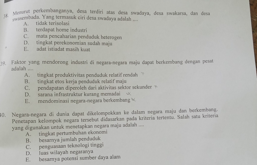 Menurut perkembanganya, desa terdíri atas desa swadaya, desa swakarsa, dan desa
swasembada. Yang termasuk ciri desa swadaya adalah ....
A. tidak terisolasi
B. terdapat home industri
C. mata pencaharian penduduk heterogen
D. tingkat perekonomian sudah maju
E. adat istiadat masih kuat
39. Faktor yang mendorong industri di negara-negara maju dapat berkembang dengan pesat
adalah ....
A. tingkat produktivitas penduduk relatif rendah
B. tingkat etos kerja penduduk relatif maju
C. pendapatan diperoleh dari aktivitas sektor sekunder
D. sarana infrastruktur kurang memadai
E. mendominasi negara-negara berkembang 
40. Negara-negara di dunia dapat dikelompokkan ke dalam negara maju dan berkembang.
Penetapan kelompok negara tersebut didasarkan pada kriteria tertentu. Salah satu kriteria
yang digunakan untuk menetapkan negara maju adalah ....
A. tingkat pertumbuhan ekonomi
B. besarnya jumlah penduduk
C. penguasaan teknologi tinggi
D. luas wilayah negaranya
E. besarnya potensi sumber daya alam