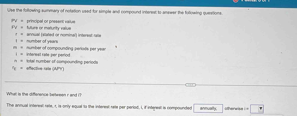 Use the following summary of notation used for simple and compound interest to answer the following questions.
PV= principal or present value
FV= future or maturity value
r= annual (stated or nominal) interest rate
t= number of years
m= number of compounding periods per year
i= interest rate per period
n= total number of compounding periods
r_E= effective rate (APY) 
What is the difference between r and i? 
The annual interest rate, r, is only equal to the interest rate per period, i, if interest is compounded annually, otherwise i=□