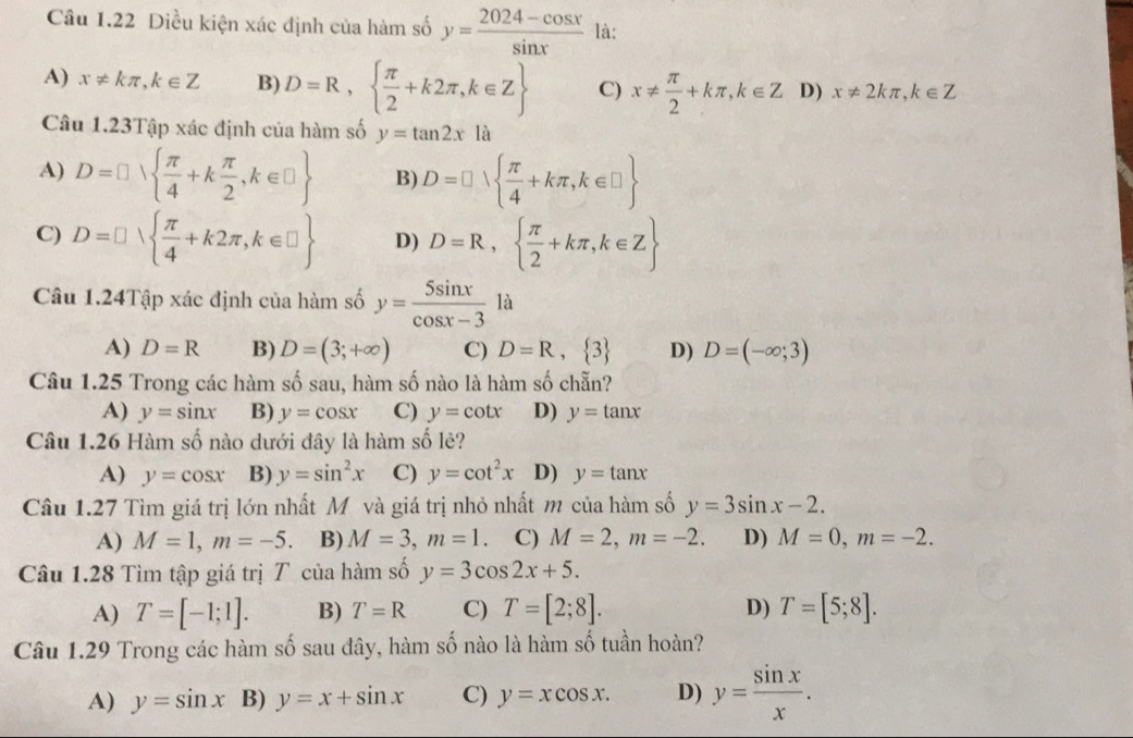 Diều kiện xác định của hàm số y= (2024-cos x)/sin x  là:
A) x!= kπ ,k∈ Z B) D=R,  π /2 +k2π ,k∈ Z C) x!=  π /2 +kπ ,k∈ Z D) x!= 2kπ ,k∈ Z
Câu 1.23Tập xác định của hàm số y=tan 2x là
A) D=□   π /4 +k π /2 ,k∈ □  B) D=□ vee   π /4 +kπ ,k∈ □ 
C) D=□ ∪   π /4 +k2π ,k∈ □  D) D=R,  π /2 +kπ ,k∈ Z
Câu 1.24Tập xác định của hàm số y= 5sin x/cos x-3  là
A) D=R B) D=(3;+∈fty ) C) D=R, 3 D) D=(-∈fty ;3)
Câu 1.25 Trong các hàm số sau, hàm số nào là hàm số chẵn?
A) y=sin x B) y=cos x C) y=cot x D) y=tan x
Câu 1.26 Hàm số nào dưới đây là hàm số lẻ?
A) y=cos x B) y=sin^2x C) y=cot^2x D) y=tan x
Câu 1.27 Tìm giá trị lớn nhất M và giá trị nhỏ nhất m của hàm số y=3sin x-2.
A) M=1,m=-5. B) M=3,m=1 C) M=2,m=-2. D) M=0,m=-2.
Câu 1.28 Tìm tập giá trị T của hàm số y=3cos 2x+5.
A) T=[-1;1]. B) T=R C) T=[2;8]. D) T=[5;8].
Câu 1.29 Trong các hàm số sau đây, hàm số nào là hàm số tuần hoàn?
A) y=sin x B) y=x+sin x C) y=xcos x. D) y= sin x/x .