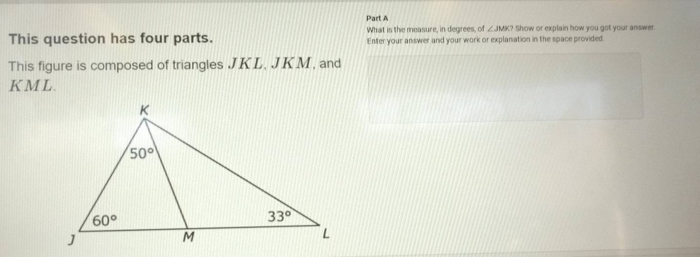 What is the measure, in degrees, of ∠ JMK? Show or explain how you got your answer.
This question has four parts. Enter your answer and your work or explanation in the space provided.
This figure is composed of triangles JKL, JKM, and
K ML.