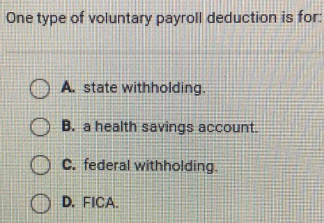 One type of voluntary payroll deduction is for:
A. state withholding.
B. a health savings account.
C. federal withholding.
D. FICA.